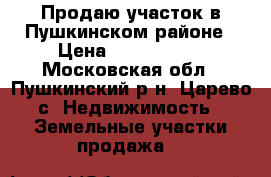 Продаю участок в Пушкинском районе › Цена ­ 1 200 000 - Московская обл., Пушкинский р-н, Царево с. Недвижимость » Земельные участки продажа   